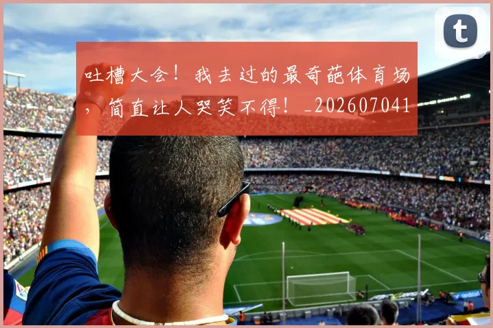 吐槽大会！我去过的最奇葩体育场，简直让人哭笑不得！_20260704170331
