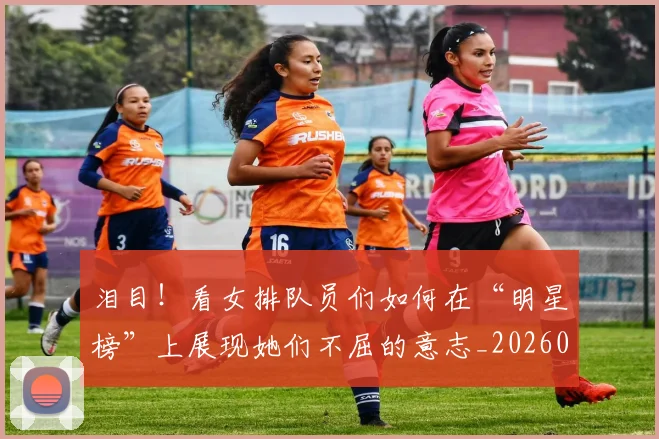泪目!看女排队员们如何在“明星榜”上展现她们不屈的意志_20260707154328