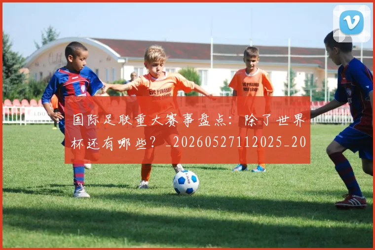国际足联重大赛事盘点：除了世界杯还有哪些？_20260527112025_20260703225309_20260719171047