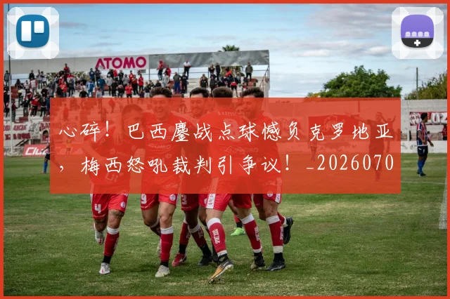心碎!巴西鏖战点球憾负克罗地亚,梅西怒吼裁判引争议!_20260704174034
