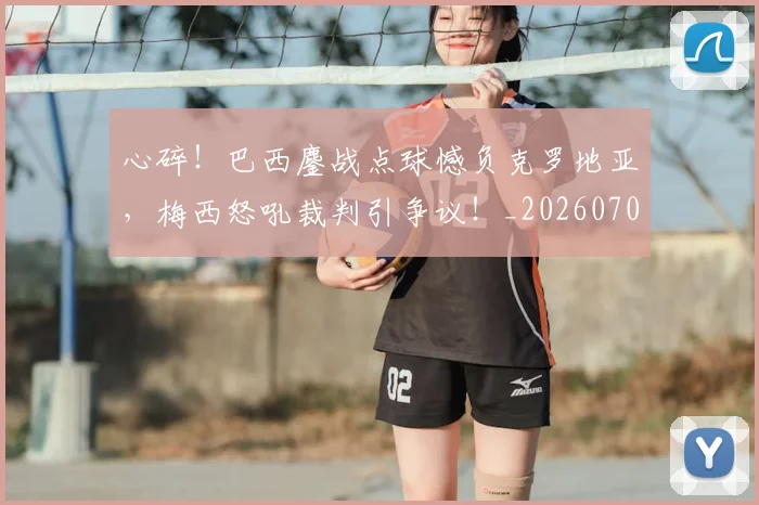 心碎!巴西鏖战点球憾负克罗地亚,梅西怒吼裁判引争议!_20260704174034