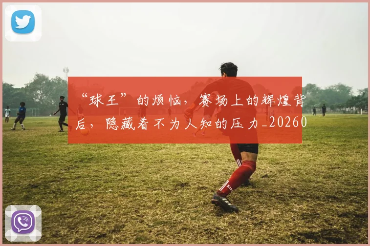 “球王”的烦恼,赛场上的辉煌背后,隐藏着不为人知的压力_20260702172736_20260716180842