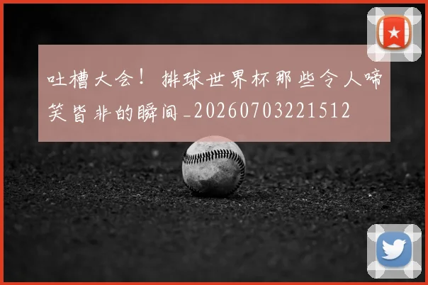 吐槽大会!排球世界杯那些令人啼笑皆非的瞬间_20260703221512