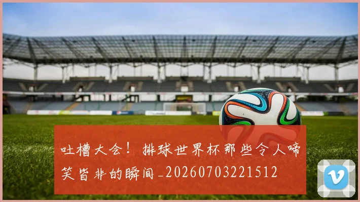 吐槽大会!排球世界杯那些令人啼笑皆非的瞬间_20260703221512