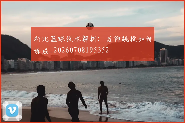 科比篮球技术解析：后仰跳投如何练成_20260708195352